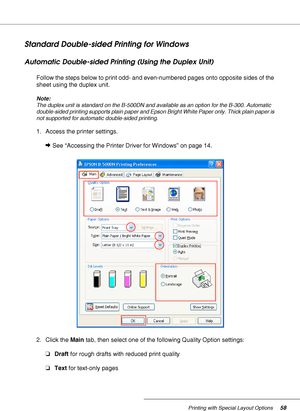 Page 58Printing with Special Layout Options58
Standard Double-sided Printing for Windows
Automatic Double-sided Printing (Using the Duplex Unit)
Follow the steps below to print odd- and even-numbered pages onto opposite sides of the 
sheet using the duplex unit.
Note:
The duplex unit is standard on the B-500DN and available as an option for the B-300. Automatic 
double-sided printing supports plain paper and Epson Bright White Paper only. Thick plain paper is 
not supported for automatic double-sided printing....