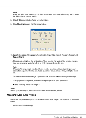 Page 61Printing with Special Layout Options61
Note:
When you print dense photos on both sides of the paper, reduce the print density and increase 
the drying time to improve quality.
8. Click OK to return to the Page Layout window.
9. Click Margins to open the Margins window.
10. Specify the edge of the paper where the binding will be placed. You can choose Left, 
Top, or Right.
11. Choose cm or inch as the Unit setting. Then specify the width of the binding margin. 
You can enter any width from 0.12 to 1.18...