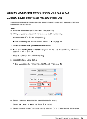 Page 70Printing with Special Layout Options70
Standard Double-sided Printing for Mac OS X 10.3 or 10.4
Automatic Double-sided Printing (Using the Duplex Unit)
Follow the steps below to print odd- and even-numbered pages onto opposite sides of the 
sheet using the duplex unit.
Note:
❏Automatic double-sided printing supports plain paper only.
❏Thick plain paper is not supported for automatic double-sided printing.
1. Access the EPSON Printer Utility3 dialog.
&See “Accessing the Printer Driver for Mac OS X” on...