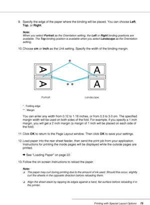 Page 75Printing with Special Layout Options75
9. Specify the edge of the paper where the binding will be placed. You can choose Left, 
Top, or Right.
Note:
When you select Portrait as the Orientation setting, the Left or Right binding positions are 
available. The Top binding position is available when you select Landscape as the Orientation 
setting.
10. Choose cm or inch as the Unit setting. Specify the width of the binding margin.
* : Folding edge
** : Margin
You can enter any width from 0.12 to 1.18 inches,...