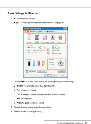 Page 77Printing with Special Layout Options77
Printer Settings for Windows
1. Access the printer settings.
&See “Accessing the Printer Driver for Windows” on page 14.
2. Click the Main tab, then select one of the following Quality Option settings:
❏Draft for rough drafts with reduced print quality
❏Text for text-only pages
❏Text & Image for higher quality pages with text and images
❏Web for web pages
❏Photo for good quality and speed
3. Select the paper source as the Source setting.
4. Select the appropriate...