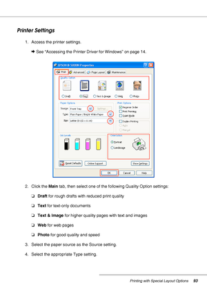 Page 93Printing with Special Layout Options93
Printer Settings
1. Access the printer settings.
&See “Accessing the Printer Driver for Windows” on page 14.
2. Click the Main tab, then select one of the following Quality Option settings: 
❏Draft for rough drafts with reduced print quality
❏Text for text-only documents
❏Text & Image for higher quality pages with text and images
❏Web for web pages
❏Photo for good quality and speed
3. Select the paper source as the Source setting.
4. Select the appropriate Type...