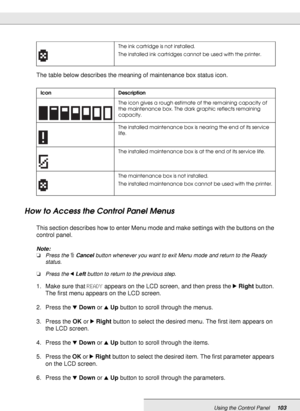 Page 103Using the Control Panel103
The table below describes the meaning of maintenance box status icon.
How to Access the Control Panel Menus
This section describes how to enter Menu mode and make settings with the buttons on the 
control panel.
Note:
❏Press the +Cancel button whenever you want to exit Menu mode and return to the Ready 
status.
❏Press the lLeft button to return to the previous step.
1. Make sure that READY appears on the LCD screen, and then press the rRight button. 
The first menu appears on...