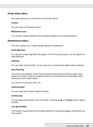 Page 105Using the Control Panel105
Printer Status Menu
This menu allows you to check the current printer status.
Version
You can check the firmware version.
Maintenance box
You can get a rough estimate of the remaining capacity of the maintenance box. 
Maintenance Menu
This menu allows you to make settings related to maintenance.
Head alignment
You can print a head alignment test pattern. From the printing results, you can adjust the 
head alignment.
Cleaning
You can clean the print head. You can also print a...