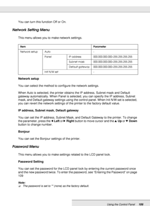 Page 106Using the Control Panel106
You can turn this function Off or On.
Network Setting Menu
This menu allows you to make network settings.
Network setup
You can select the method to configure the network settings.
When Auto is selected, the printer obtains the IP address, Subnet mask and Default 
gateway automatically. When Panel is selected, you can specify the IP address, Subnet 
mask, and Default gateway settings using the control panel. When Init N/W set is selected, 
you can revert the network settings of...