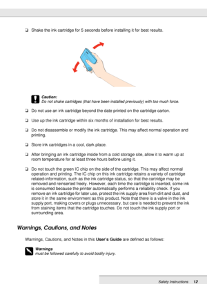 Page 12Safety Instructions12
❏Shake the ink cartridge for 5 seconds before installing it for best results.
c
Caution:
Do not shake cartridges (that have been installed previously) with too much force.
❏Do not use an ink cartridge beyond the date printed on the cartridge carton.
❏Use up the ink cartridge within six months of installation for best results.
❏Do not disassemble or modify the ink cartridge. This may affect normal operation and 
printing.
❏Store ink cartridges in a cool, dark place.
❏After bringing...