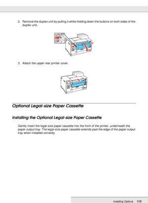 Page 113Installing Options113
2. Remove the duplex unit by pulling it while holding down the buttons on both sides of the 
duplex unit.
3. Attach the upper rear printer cover.
Optional Legal-size Paper Cassette
Installing the Optional Legal-size Paper Cassette
Gently insert the legal-size paper cassette into the front of the printer, underneath the 
paper output tray. The legal-size paper cassette extends past the edge of the paper output 
tray when installed correctly.
 