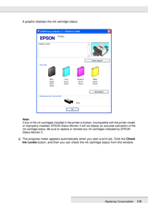 Page 115Replacing Consumables115
A graphic displays the ink cartridge status.
Note:
If any of the ink cartridges installed in the printer is broken, incompatible with the printer model, 
or improperly installed, EPSON Status Monitor 3 will not display an accurate calculation of the 
ink cartridge status. Be sure to replace or reinstall any ink cartridges indicated by EPSON 
Status Monitor 3.
❏The progress meter appears automatically when you start a print job. Click the Check 
Ink Levels button, and then you can...