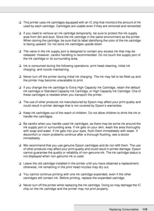 Page 119Replacing Consumables119
❏This printer uses ink cartridges equipped with an IC chip that monitors the amount of ink 
used by each cartridge. Cartridges are usable even if they are removed and reinserted.
❏If you need to remove an ink cartridge temporarily, be sure to protect the ink supply 
area from dirt and dust. Store the ink cartridge in the same environment as the printer. 
When storing the cartridge, be sure that its label identifying the color of the ink cartridge 
is facing upward. Do not store...