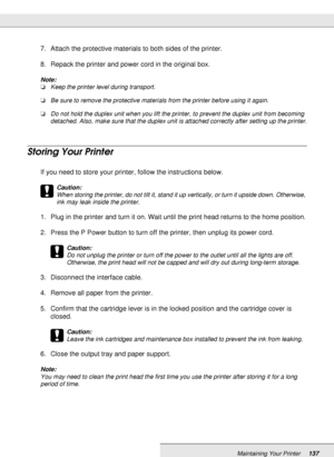 Page 137Maintaining Your Printer137
7. Attach the protective materials to both sides of the printer.
8. Repack the printer and power cord in the original box.
Note:
❏Keep the printer level during transport.
❏Be sure to remove the protective materials from the printer before using it again.
❏Do not hold the duplex unit when you lift the printer, to prevent the duplex unit from becoming 
detached. Also, make sure that the duplex unit is attached correctly after setting up the printer.
Storing Your Printer
If you...