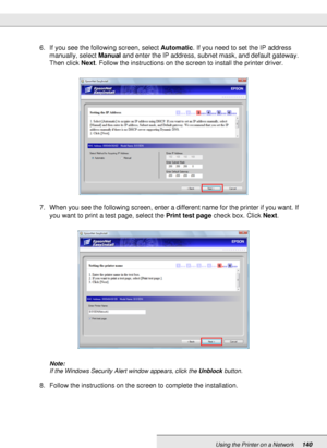 Page 140Using the Printer on a Network140
6. If you see the following screen, select Automatic. If you need to set the IP address 
manually, select Manual and enter the IP address, subnet mask, and default gateway. 
Then click Next. Follow the instructions on the screen to install the printer driver.
7. When you see the following screen, enter a different name for the printer if you want. If 
you want to print a test page, select the Print test page check box. Click Next.
Note:
If the Windows Security Alert...