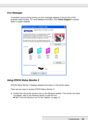 Page 145Troubleshooting145
Error Messages
If a problem occurs during printing, an error message appears in the text box of the 
progress meter window. For more detailed information, click Online Support to access 
Epson’s support website.
Using EPSON Status Monitor 3
EPSON Status Monitor 3 displays detailed information on the printer status.
There are two ways to access EPSON Status Monitor 3:
❏Double-click the printer shortcut icon on the Windows taskbar. If the printer icon does 
not appear, refer to the...