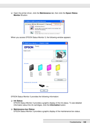 Page 146Troubleshooting146
❏Open the printer driver, click the Maintenance tab, then click the Epson Status 
Monitor 3 button.
When you access EPSON Status Monitor 3, the following window appears:
EPSON Status Monitor 3 provides the following information:
❏Ink Status:
EPSON Status Monitor 3 provides a graphic display of the ink status. To see detailed 
information about the ink cartridges, click the Information button.
❏Maintenance box Status:
EPSON Status Monitor 3 provides a graphic display of the maintenance...