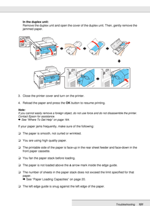 Page 151Troubleshooting151
In the duplex unit:
Remove the duplex unit and open the cover of the duplex unit. Then, gently remove the 
jammed paper.
3. Close the printer cover and turn on the printer.
4. Reload the paper and press the OK button to resume printing.
Note:
If you cannot easily remove a foreign object, do not use force and do not disassemble the printer. 
Contact Epson for assistance.
&See “Where To Get Help” on page 164.
If your paper jams frequently, make sure of the following:
❏The paper is...