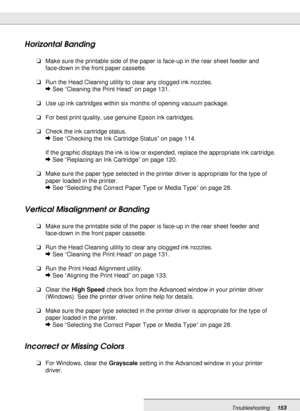 Page 153Troubleshooting153
Horizontal Banding
❏Make sure the printable side of the paper is face-up in the rear sheet feeder and 
face-down in the front paper cassette.
❏Run the Head Cleaning utility to clear any clogged ink nozzles.
&See “Cleaning the Print Head” on page 131.
❏Use up ink cartridges within six months of opening vacuum package.
❏For best print quality, use genuine Epson ink cartridges.
❏Check the ink cartridge status.
&See “Checking the Ink Cartridge Status” on page 114.
If the graphic displays...