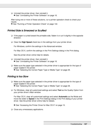 Page 157Troubleshooting157
❏Uninstall the printer driver, then reinstall it.
&See “Uninstalling the Printer Software” on page 16.
After trying one or more of these solutions, run a printer operation check to check your 
results.
&See “Running a Printer Operation Check” on page 142.
Printed Side is Smeared or Scuffed
❏If the paper is curled toward the printable side, flatten it or curl it slightly in the opposite 
direction.
❏Clear the High Speed check box in the settings from your printer driver.
For Windows,...