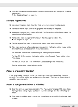 Page 159Troubleshooting159
❏You have followed all special loading instructions that came with your paper. Load the 
paper again.
&See “Loading Paper” on page 21.
Multiple Pages Feed
❏Make sure the paper stack fits under the carrow mark inside the edge guide.
❏Make sure the left edge guide is snug against the left edge of the paper.
❏Make sure the paper is not curled or folded. If so, flatten it or curl it slightly toward the 
opposite side before loading.
❏Remove the stack of paper and make sure that the paper...