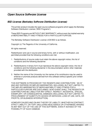 Page 177Product Information177
Open Source Software License
BSD License (Berkeley Software Distribution License) 
This printer product includes the open source software programs which apply the Berkeley 
Software Distribution License (“BSD Programs”).
These BSD Programs are WITHOUT ANY WARRANTY; without even the implied warranty 
of MERCHANTABILITY AND FITNESS FOR A PARTICULAR PURPOSE.
The Berkeley Software Distribution License UCB BSD is as follows.
Copyright (c) The Regents of the University of California....