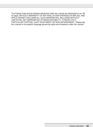 Page 185Product Information185
The Original Code and all software distributed under the License are distributed on an AS 
IS basis, WITHOUT WARRANTY OF ANY KIND, EITHER EXPRESS OR IMPLIED, AND 
APPLE HEREBY DISCLAIMS ALL SUCH WARRANTIES, INCLUDING WITHOUT 
LIMITATION, ANY WARRANTIES OF MERCHANTABILITY, FITNESS FOR A 
PARTICULAR PURPOSE, QUIET ENJOYMENT OR NON-INFRINGEMENT. Please see 
the License for the specific language governing rights and limitations under the License.
 