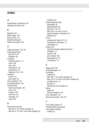 Page 187Index187
A
Accessories, purchasing, 164
Aligning print head
, 133
B
Banding, 153
Blank pages
, 156
Blurry prints
, 154
Booklet printing
, 69
Buttons and lights
, 100
C
Cable connector, 166, 167
Canceling printing
Mac OS X
, 49
Windows
, 48
Cartridge
checking status
, 114
cover
, 166
lever
, 166
precautions
, 118
purchasing
, 118
replacing
, 120to123
Cleaning
printer
, 135
print head
, 131
Color problems
, 153
Contacting Epson
, 164
Control panel
buttons and lights
, 100
icons
, 102
location
, 166
menu...