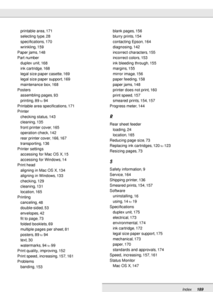 Page 189Index189
printable area, 171
selecting type
, 28
specifications
, 170
wrinkling
, 159
Paper jams
, 148
Part number
duplex unit
, 168
ink cartridge
, 168
legal size paper casette
, 169
legal size paper support
, 169
maintenance box
, 168
Posters
assembling pages
, 93
printing
, 89to94
Printable area specifications
, 171
Printer
checking status
, 143
cleaning
, 135
front printer cover
, 165
operation check
, 142
rear printer cover
, 166, 167
transporting
, 136
Printer settings
accessing for Mac OS X
, 15...