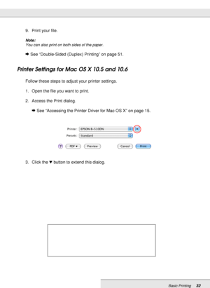 Page 32Basic Printing32
9. Print your file.
Note:
You can also print on both sides of the paper.
&See “Double-Sided (Duplex) Printing” on page 51.
Printer Settings for Mac OS X 10.5 and 10.6
Follow these steps to adjust your printer settings.
1. Open the file you want to print.
2. Access the Print dialog.
&See “Accessing the Printer Driver for Mac OS X” on page 15.
3. Click the dbutton to extend this dialog.
 