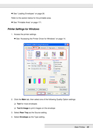 Page 43Basic Printing43
&See “Loading Envelopes” on page 26.
Refer to the section below for the printable area.
&See “Printable Area” on page 171.
Printer Settings for Windows
1. Access the printer settings.
&See “Accessing the Printer Driver for Windows” on page 14.
2. Click the Main tab, then select one of the following Quality Option settings: 
❏Text for most envelopes
❏Text & Image to print images on the envelope
3. Select Rear Tray as the Source setting.
4. Select Envelope as the Type setting.
 