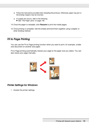 Page 73Printing with Special Layout Options73
❏Follow the instructions provided when reloading the printouts. Otherwise, paper may jam or 
the binding margins may be incorrect.
❏If a paper jam occurs, refer to the following.
&See “The Paper Jams” on page 148.
14. Once the paper is reloaded, click Resume to print the inside pages.
15. Once printing is complete, fold the sheets and bind them together using a stapler or 
other binding method.
Fit to Page Printing
You can use the Fit to Page printing function when...