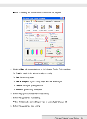 Page 74Printing with Special Layout Options74
&See “Accessing the Printer Driver for Windows” on page 14.
2. Click the Main tab, then select one of the following Quality Option settings:
❏Draft for rough drafts with reduced print quality
❏Text for text-only pages
❏Text & Image for higher quality pages with text and images
❏Graphic for higher quality graphics
❏Photo for good quality and speed
3. Select the paper source as the Source setting.
4. Select the appropriate Type setting.
&See “Selecting the Correct...