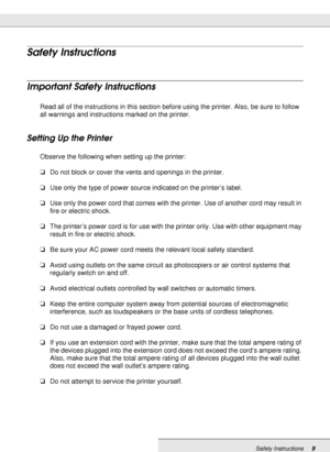 Page 9Safety Instructions9
Safety Instructions
Important Safety Instructions
Read all of the instructions in this section before using the printer. Also, be sure to follow 
all warnings and instructions marked on the printer.
Setting Up the Printer
Observe the following when setting up the printer:
❏Do not block or cover the vents and openings in the printer.
❏Use only the type of power source indicated on the printer’s label.
❏Use only the power cord that comes with the printer. Use of another cord may result...