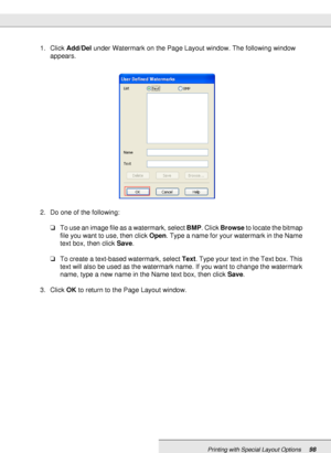 Page 98Printing with Special Layout Options98
1. Click Add/Del under Watermark on the Page Layout window. The following window 
appears.
2. Do one of the following:
❏To use an image file as a watermark, select BMP. Click Browse to locate the bitmap 
file you want to use, then click Open. Type a name for your watermark in the Name 
text box, then click Save.
❏To create a text-based watermark, select Text. Type your text in the Text box. This 
text will also be used as the watermark name. If you want to change...