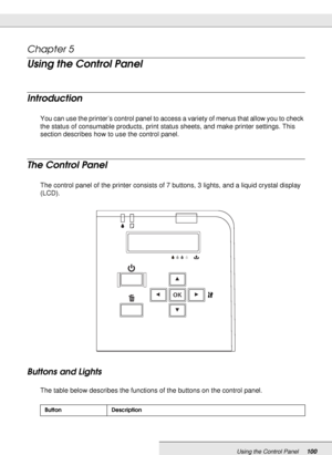 Page 100Using the Control Panel100
Chapter 5 
Using the Control Panel
Introduction
You can use the printer’s control panel to access a variety of menus that allow you to check 
the status of consumable products, print status sheets, and make printer settings. This 
section describes how to use the control panel.
The Control Panel
The control panel of the printer consists of 7 buttons, 3 lights, and a liquid crystal display 
(LCD).
Buttons and Lights
The table below describes the functions of the buttons on the...