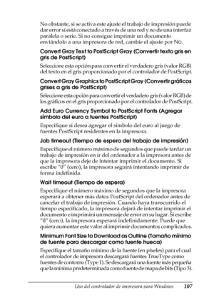 Page 107Uso del controlador de impresora para Windows107
3
3
3
3
3
3
3
3
3
3
3
3
No obstante, si se activa este ajuste el trabajo de impresión puede 
dar error si está conectado a través de una red y no de una interfaz 
paralela o serie. Si no consigue imprimir un documento 
enviándolo a una impresora de red, cambie el ajuste por No.
Convert Gray Text to PostScript Gray (Convertir texto gris en 
gris de PostScript)
Seleccione esta opción para convertir el verdadero gris (valor RGB) 
del texto en el gris...