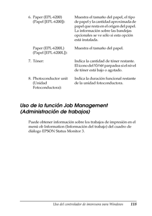 Page 118Uso del controlador de impresora para Windows118
3
3
3
3
3
3
3
3
3
3
3
3
Uso de la función Job Management 
(Administración de trabajos)
Puede obtener información sobre los trabajos de impresión en el 
menú ob Information (Información del trabajo) del cuadro de 
diálogo EPSON Status Monitor 3. 6. Paper (EPL-6200) 
(Papel [EPL-6200]):Muestra el tamaño del papel, el tipo 
de papel y la cantidad aproximada de 
papel que resta en el origen del papel. 
La información sobre las bandejas 
opcionales se ve sólo...