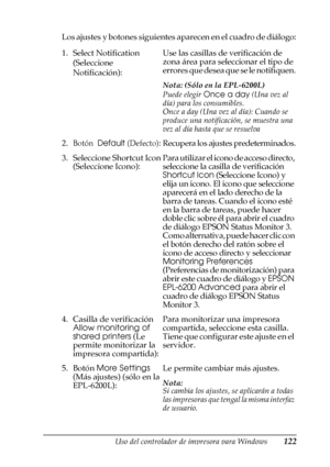 Page 122Uso del controlador de impresora para Windows122
3
3
3
3
3
3
3
3
3
3
3
3
Los ajustes y botones siguientes aparecen en el cuadro de diálogo:
1. Select Notification 
(Seleccione 
Notificación):Use las casillas de verificación de 
zona área para seleccionar el tipo de 
errores que desea que se le notifiquen.
Nota: (Sólo en la EPL-6200L)
Puede elegir Once a day (Una vez al 
día) para los consumibles.
Once a day (Una vez al día): Cuando se 
produce una notificación, se muestra una 
vez al día hasta que se...