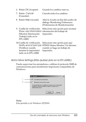 Page 123Uso del controlador de impresora para Windows123
3
3
3
3
3
3
3
3
3
3
3
3
Botón More Settings (Más ajustes) (sólo en la EPL-6200L):
Puede supervisar los enrutadores o utilizar el protocolo SMB de 
comunicaciones para monitorizar impresoras compartidas de 
Windows.
Nota:
Esta pantalla es de Windows XP/2000. 6. Botón OK (Aceptar): Guarda los cambios nuevos.
7. Botón  Cancel 
(Cancelar):Cancela todos los cambios.
8. Botón Help (Ayuda): Abre la Ayuda on-line del cuadro de 
diálogo Monitoring Preferences...