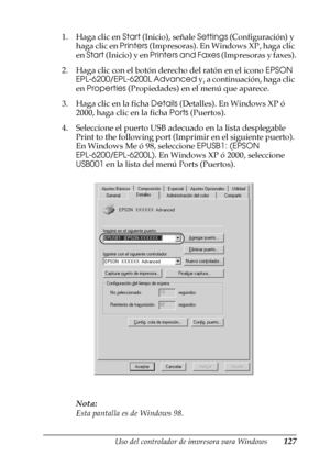 Page 127Uso del controlador de impresora para Windows127
3
3
3
3
3
3
3
3
3
3
3
3
1. Haga clic en Start (Inicio), señale Settings (Configuración) y 
haga clic en Printers (Impresoras). En Windows XP, haga clic 
en Start (Inicio) y en Printers and Faxes (Impresoras y faxes).
2. Haga clic con el botón derecho del ratón en el icono EPSON 
EPL-6200/EPL-6200L Advanced y, a continuación, haga clic 
en Properties (Propiedades) en el menú que aparece.
3. Haga clic en la ficha Details (Detalles). En Windows XP ó 
2000,...