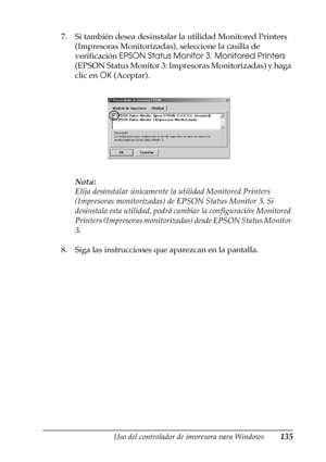 Page 135Uso del controlador de impresora para Windows135
3
3
3
3
3
3
3
3
3
3
3
3
7. Si también desea desinstalar la utilidad Monitored Printers 
(Impresoras Monitorizadas), seleccione la casilla de 
verificación EPSON Status Monitor 3: Monitored Printers 
(EPSON Status Monitor 3: Impresoras Monitorizadas) y haga 
clic en OK (Aceptar).
Nota:
Elija desinstalar únicamente la utilidad Monitored Printers 
(Impresoras monitorizadas) de EPSON Status Monitor 3. Si 
desinstala esta utilidad, podrá cambiar la...