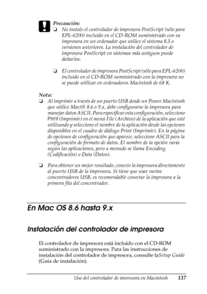 Page 137Uso del controlador de impresora en Macintosh137
4
4
4
4
4
4
4
4
4
4
4
4
c
Precaución:
❏No instale el controlador de impresora PostScript (sólo para 
EPL-6200) incluido en el CD-ROM suministrado con su 
impresora en un ordenador que utilice el sistema 8.5 o 
versiones anteriores. La instalación del controlador de 
impresora PostScript en sistemas más antiguos puede 
dañarlos.
❏El controlador de impresora PostScript (sólo para EPL-6200) 
incluido en el CD-ROM suministrado con la impresora no 
se puede...