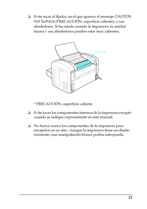 Page 1515
❏Evite tocar el fijador, en el que aparece el mensaje CAUTION 
Hot Surface (PRECAUCIÓN, superficie caliente), o sus 
alrededores. Si ha estado usando la impresora, la unidad 
fusora y sus alrededores pueden estar muy calientes.
* PRECAUCIÓN, superficie caliente
❏Evite tocar los componentes internos de la impresora excepto 
cuando se indique expresamente en este manual.
❏No fuerce nunca los componentes de la impresora para 
encajarlos en su sitio. Aunque la impresora tiene un diseño 
resistente, una...