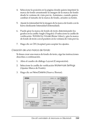 Page 144Uso del controlador de impresora en Macintosh144
4
4
4
4
4
4
4
4
4
4
4
4
4. Seleccione la posición en la página donde quiera imprimir la 
marca de fondo arrastrando la imagen de la marca de fondo 
desde la ventana de vista previa. Asimismo, cuando quiera 
cambiar el tamaño de la marca de fondo, arrastre su botón.
5. Ajuste la intensidad de la imagen de la marca de fondo con la 
barra deslizante Intensidad (Intensidad).
6. Puede girar la marca de fondo de texto determinando los 
grados en la casilla Angle...