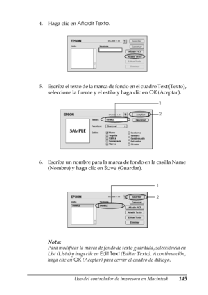 Page 145Uso del controlador de impresora en Macintosh145
4
4
4
4
4
4
4
4
4
4
4
4
4. Haga clic en Añadir Texto.
5. Escriba el texto de la marca de fondo en el cuadro Text (Texto), 
seleccione la fuente y el estilo y haga clic en OK (Aceptar).
6. Escriba un nombre para la marca de fondo en la casilla Name 
(Nombre) y haga clic en Save (Guardar).
Nota:
Para modificar la marca de fondo de texto guardada, selecciónela en 
List (Lista) y haga clic en Edit Text (Editar Texto). A continuación, 
haga clic en OK (Aceptar)...