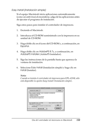 Page 150Uso del controlador de impresora en Macintosh150
4
4
4
4
4
4
4
4
4
4
4
4
Easy Install (Instalación simple)
Si el equipo Macintosh inicia aplicaciones automáticamente 
(como un antivirus) al encenderse, salga de las aplicaciones antes 
de ejecutar el programa de instalación.
Siga estos pasos para instalar el controlador de impresora.
1. Encienda el Macintosh.
2. Introduzca el CD-ROM suministrado con la impresora en su 
unidad de CD-ROM.
3. Haga doble clic en el icono del CD-ROM y, a continuación, en...