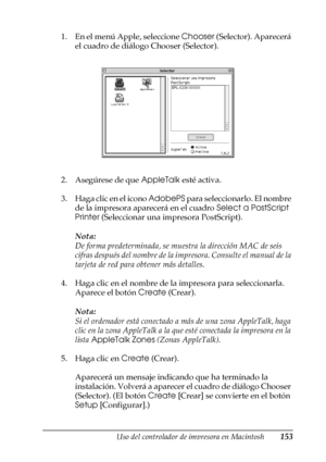 Page 153Uso del controlador de impresora en Macintosh153
4
4
4
4
4
4
4
4
4
4
4
4
1. En el menú Apple, seleccione Chooser (Selector). Aparecerá 
el cuadro de diálogo Chooser (Selector).
2. Asegúrese de que AppleTalk esté activa.
3. Haga clic en el icono AdobePS para seleccionarlo. El nombre 
de la impresora aparecerá en el cuadro Select a PostScript 
Printer (Seleccionar una impresora PostScript).
Nota:
De forma predeterminada, se muestra la dirección MAC de seis 
cifras después del nombre de la impresora....