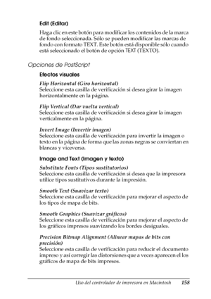 Page 158Uso del controlador de impresora en Macintosh158
4
4
4
4
4
4
4
4
4
4
4
4
Edit (Editar)
Haga clic en este botón para modificar los contenidos de la marca 
de fondo seleccionada. Sólo se pueden modificar las marcas de 
fondo con formato TEXT. Este botón está disponible sólo cuando 
está seleccionado el botón de opción TEXT (TEXTO).
Opciones de PostScript
Efectos visuales 
Flip Horizontal (Giro horizontal)
Seleccione esta casilla de verificación si desea girar la imagen 
horizontalmente en la página.
Flip...