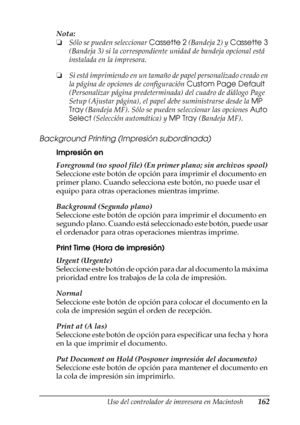 Page 162Uso del controlador de impresora en Macintosh162
4
4
4
4
4
4
4
4
4
4
4
4
Nota:
❏Sólo se pueden seleccionar Cassette 2 (Bandeja 2) y Cassette 3 
(Bandeja 3) si la correspondiente unidad de bandeja opcional está 
instalada en la impresora.
❏Si está imprimiendo en un tamaño de papel personalizado creado en 
la página de opciones de configuración Custom Page Default 
(Personalizar página predeterminada) del cuadro de diálogo Page 
Setup (Ajustar página), el papel debe suministrarse desde la MP 
Tray (Bandeja...