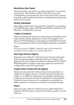 Page 166Uso del controlador de impresora en Macintosh166
4
4
4
4
4
4
4
4
4
4
4
4
MediaType (Tipo Papel)
Seleccione el tipo de papel en que desea imprimir. Las opciones 
son Normal, Thick (Grueso), Extra Thick (Extra Grueso) y 
Transparency (Transparencia). Si no selecciona el tipo correcto 
de papel, podrían aparecer manchas en la impresión o gastar más 
tinta de la necesaria.
Density (Densidad)
Especifique la densidad con la que desee imprimir. Las opciones 
son Lightest (Muy clara), Light (Clara), Medium...
