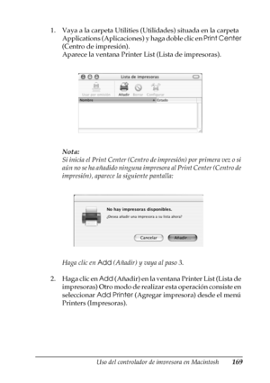 Page 169Uso del controlador de impresora en Macintosh169
4
4
4
4
4
4
4
4
4
4
4
4
1. Vaya a la carpeta Utilities (Utilidades) situada en la carpeta 
Applications (Aplicaciones) y haga doble clic en Print Center 
(Centro de impresión).
Aparece la ventana Printer List (Lista de impresoras).
Nota:
Si inicia el Print Center (Centro de impresión) por primera vez o si 
aún no se ha añadido ninguna impresora al Print Center (Centro de 
impresión), aparece la siguiente pantalla:
Haga clic en Add (Añadir) y vaya al paso...