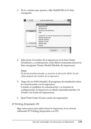 Page 170Uso del controlador de impresora en Macintosh170
4
4
4
4
4
4
4
4
4
4
4
4
3. En la ventana que aparece, elija AppleTalk en la lista 
emergente.
4. Seleccione el nombre de la impresora en la lista Name 
(Nombre) y, a continuación, Auto Select (Autoselección) en la 
lista emergente Printer Model (Modelo de impresora).
Nota:
De forma predeterminada, se muestra la dirección MAC de seis 
cifras después del nombre de la impresora.
5. Haga clic en Add (Añadir). El programa de instalación inicia 
la comunicación...