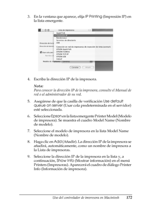 Page 172Uso del controlador de impresora en Macintosh172
4
4
4
4
4
4
4
4
4
4
4
4
3. En la ventana que aparece, elija IP Printing (Impresión IP) en 
la lista emergente.
4. Escriba la dirección IP de la impresora.
Nota:
Para conocer la dirección IP de la impresora, consulte el Manual de 
red o al administrador de su red.
5. Asegúrese de que la casilla de verificación Use default 
queue on server (Usar cola predeterminada en el servidor) 
esté seleccionada.
6. Seleccione Epson en la lista emergente Printer Model...